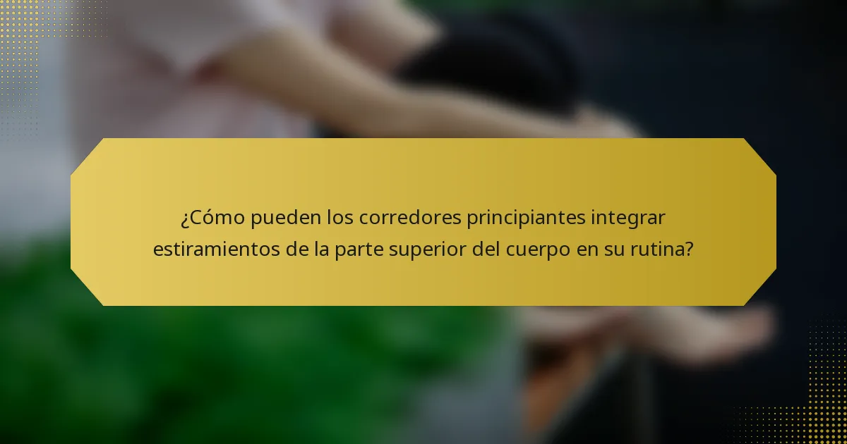 ¿Cómo pueden los corredores principiantes integrar estiramientos de la parte superior del cuerpo en su rutina?